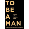 To Be a Man: A Guide to True Masculine Power